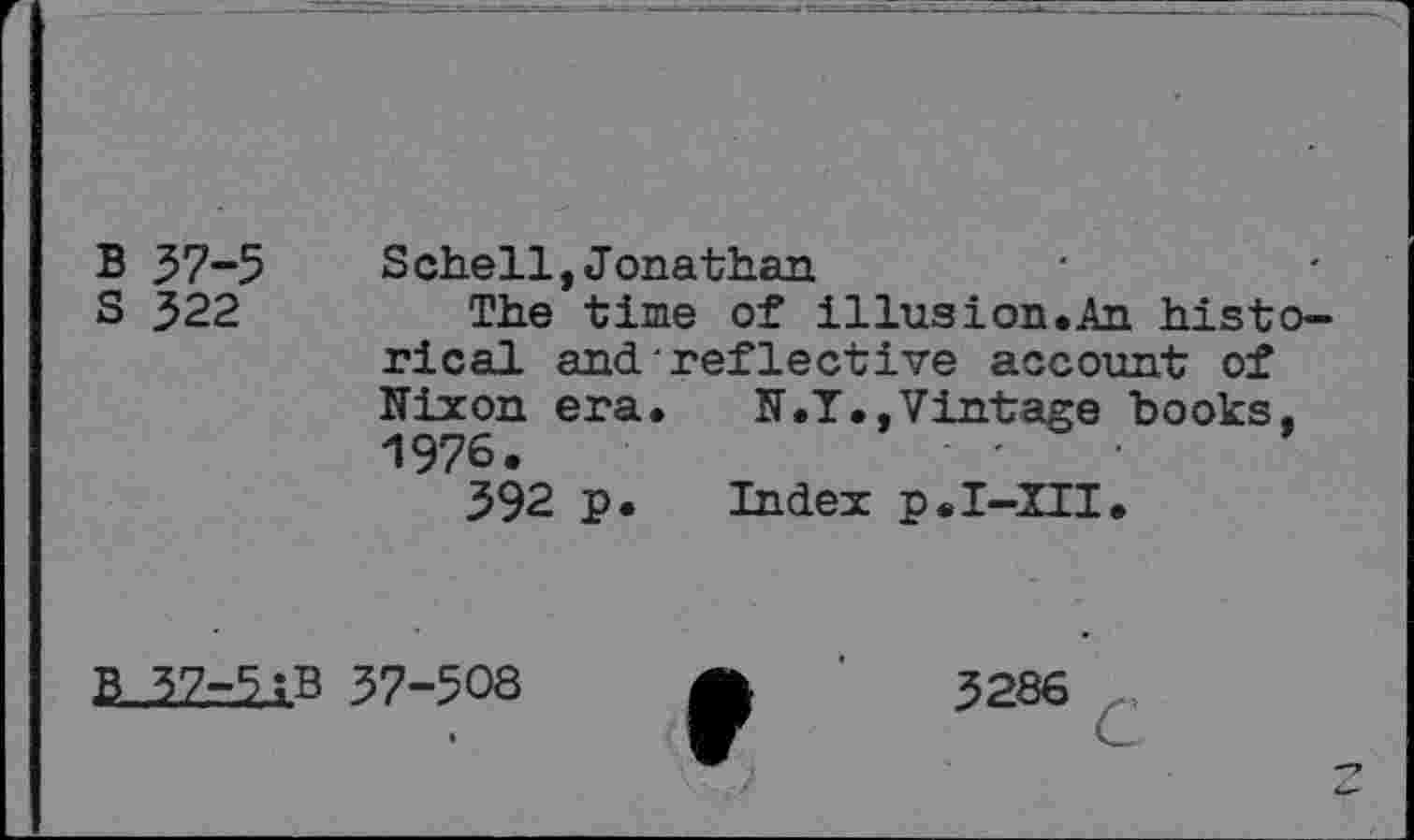 ﻿B 37-5 Schell,Jonathan
S 322	The time of illusion.An histo-
rical and reflective account of Hixon era.	H.T., Vintage books.
1976.	-
392 p. Index p.I-III.
37-508	3286